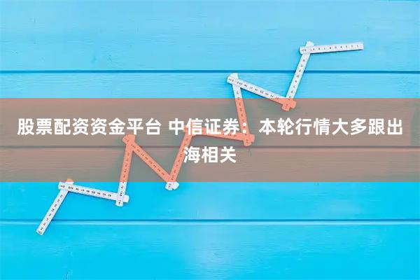 股票配资资金平台 中信证券：本轮行情大多跟出海相关