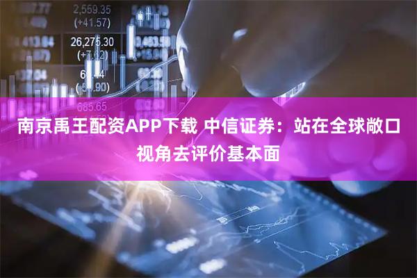 南京禹王配资APP下载 中信证券：站在全球敞口视角去评价基本面