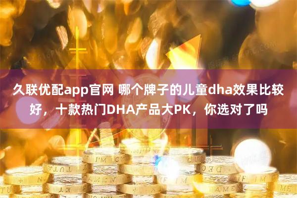 久联优配app官网 哪个牌子的儿童dha效果比较好，十款热门DHA产品大PK，你选对了吗