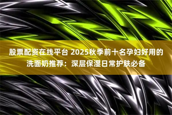 股票配资在线平台 2025秋季前十名孕妇好用的洗面奶推荐：深层保湿日常护肤必备