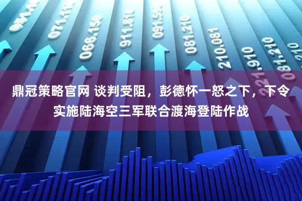 鼎冠策略官网 谈判受阻，彭德怀一怒之下，下令实施陆海空三军联合渡海登陆作战