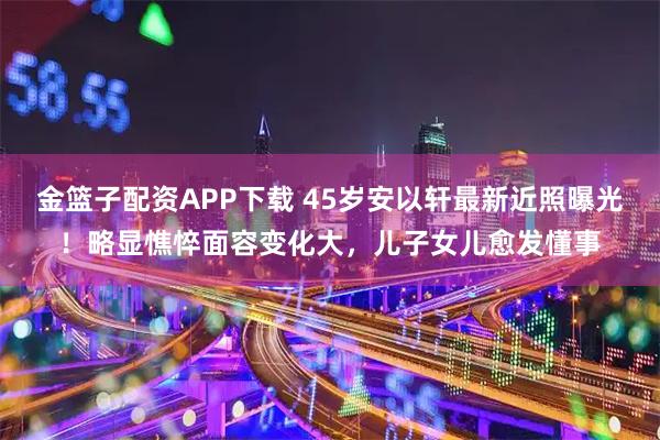 金篮子配资APP下载 45岁安以轩最新近照曝光！略显憔悴面容变化大，儿子女儿愈发懂事
