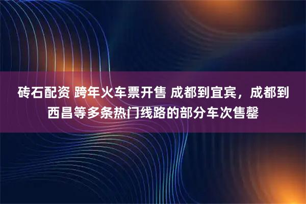 砖石配资 跨年火车票开售 成都到宜宾，成都到西昌等多条热门线路的部分车次售罄