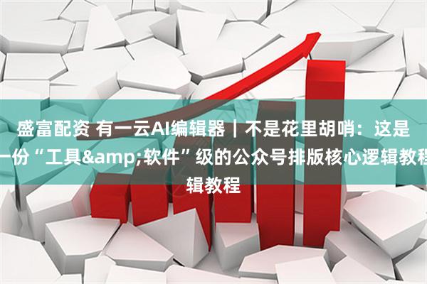 盛富配资 有一云AI编辑器｜不是花里胡哨：这是一份“工具&软件”级的公众号排版核心逻辑教程