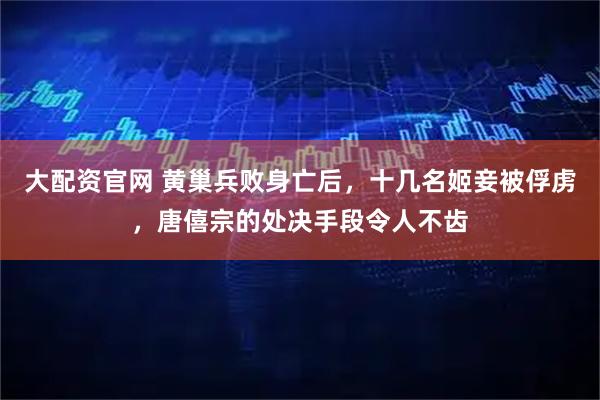 大配资官网 黄巢兵败身亡后，十几名姬妾被俘虏，唐僖宗的处决手段令人不齿