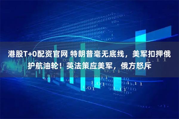 港股T+0配资官网 特朗普毫无底线，美军扣押俄护航油轮！英法策应美军，俄方怒斥