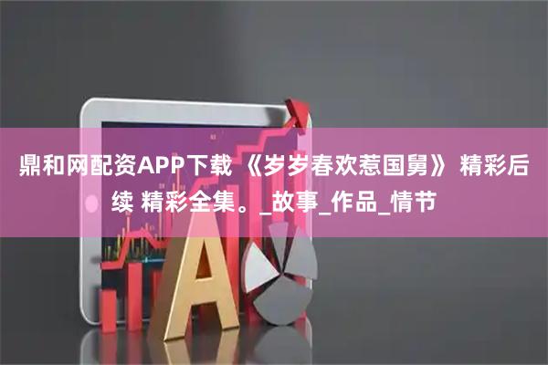 鼎和网配资APP下载 《岁岁春欢惹国舅》 精彩后续 精彩全集。_故事_作品_情节