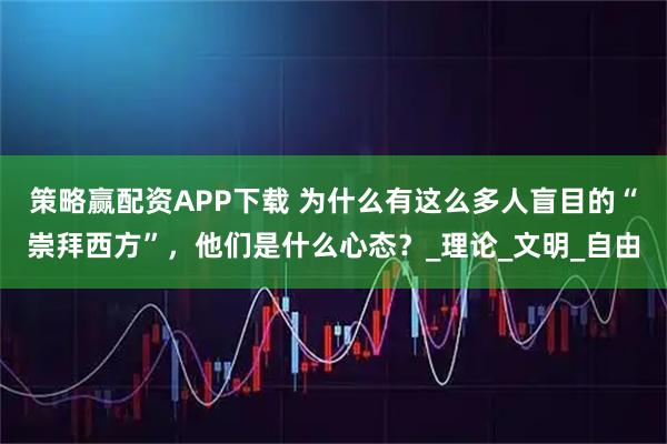 策略赢配资APP下载 为什么有这么多人盲目的“崇拜西方”，他们是什么心态？_理论_文明_自由
