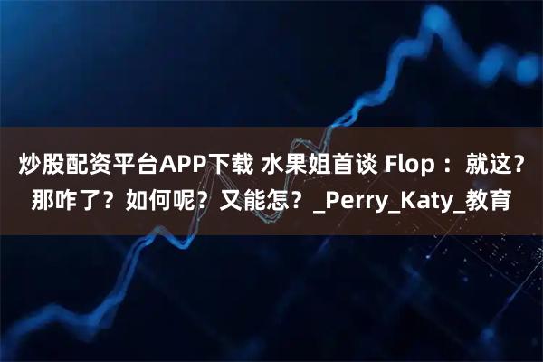 炒股配资平台APP下载 水果姐首谈 Flop ：就这？那咋了？如何呢？又能怎？_Perry_Katy_教育