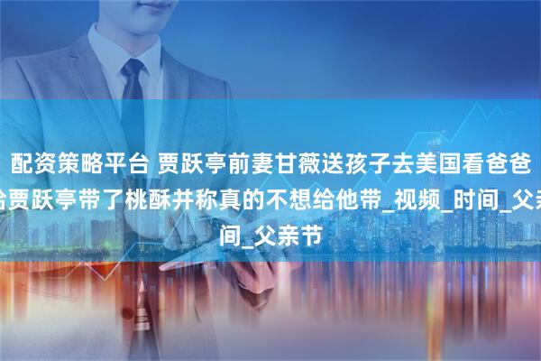 配资策略平台 贾跃亭前妻甘薇送孩子去美国看爸爸，给贾跃亭带了桃酥并称真的不想给他带_视频_时间_父亲节