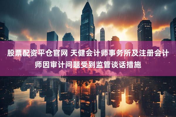 股票配资平仓官网 天健会计师事务所及注册会计师因审计问题受到监管谈话措施