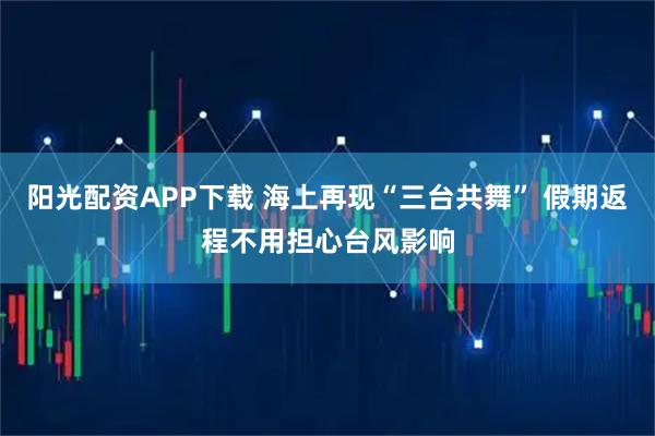 阳光配资APP下载 海上再现“三台共舞” 假期返程不用担心台风影响